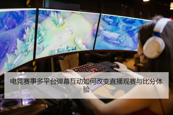 电竞赛事多平台弹幕互动如何改变直播观赛与比分体验
